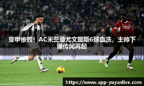 意甲惨败！AC米兰遭尤文图斯6球血洗，主帅下课传闻再起
