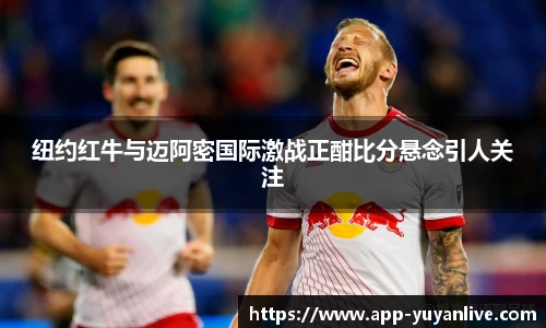 纽约红牛与迈阿密国际激战正酣比分悬念引人关注