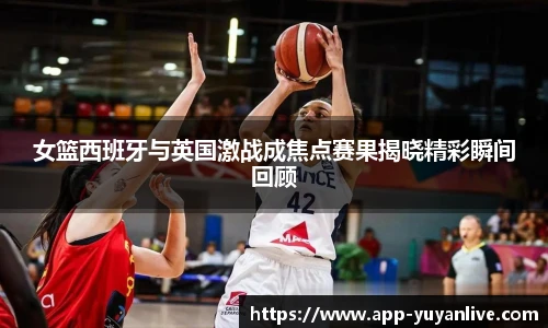 女篮西班牙与英国激战成焦点赛果揭晓精彩瞬间回顾